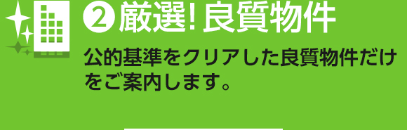 ❷厳選!良質物件 公的基準をクリアした 良質物件だけをご案内します。