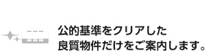 ❷厳選!良質物件 公的基準をクリアした 良質物件だけをご案内します。